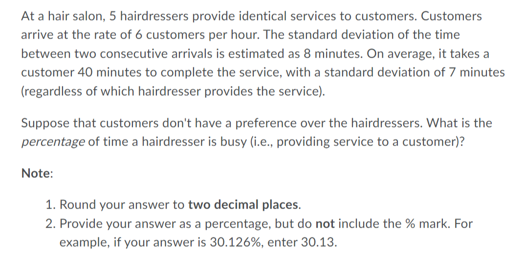 At a hair salon, 5 hairdressers provide identical services to customers. Customers
arrive at the rate of 6 customers per hour. The standard deviation of the time
between two consecutive arrivals is estimated as 8 minutes. On average, it takes a
customer 40 minutes to complete the service, with a standard deviation of 7 minutes
(regardless of which hairdresser provides the service).
Suppose that customers don't have a preference over the hairdressers. What is the
percentage of time a hairdresser is busy (i.e., providing service to a customer)?
Note:
1. Round your answer to two decimal places.
2. Provide your answer as a percentage, but do not include the % mark. For
example, if your answer is 30.126%, enter 30.13.