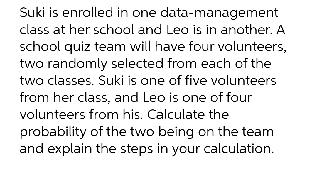 Suki is enrolled in one data-management
class at her school and Leo is in another. A
school quiz team will have four volunteers,
two randomly selected from each of the
two classes. Suki is one of five volunteers
from her class, and Leo is one of four
volunteers from his. Calculate the
probability of the two being on the team
and explain the steps in your calculation.
