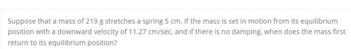 Suppose that a mass of 219 g stretches a spring 5 cm. If the mass is set in motion from its equilibrium
position with a downward velocity of 11.27 cm/sec, and if there is no damping, when does the mass first
return to its equilibrium position?