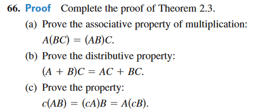 66. Proof Complete the proof of Theorem 2.3.
(a) Prove the associative property of multiplication:
A(BC) = (AB)C.
(b) Prove the distributive property:
(A + B)C= AC + BC.
(c) Prove the property:
c(AB) = (cA)B = A(cB).