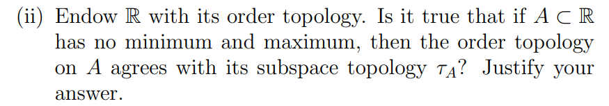 (ii) Endow R with its order topology. Is it true that if A C R
has no minimum and maximum, then the order topology
on A agrees with its subspace topology TA? Justify your
answer.