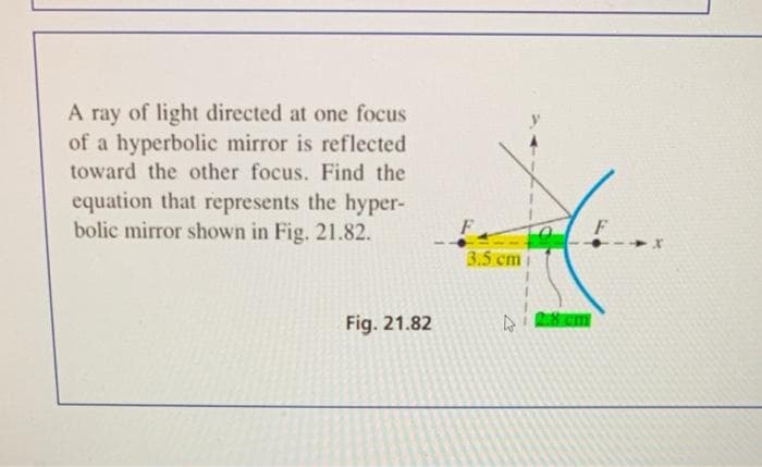 A ray of light directed at one focus
of a hyperbolic mirror is reflected
toward the other focus. Find the
equation that represents the hyper-
bolic mirror shown in Fig. 21.82.
Fig. 21.82
3.5 cm
2.8 cm