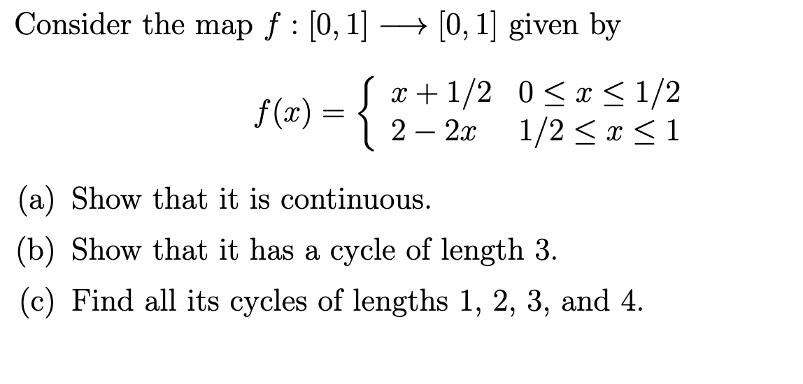 Consider the map ƒ : [0, 1] → [0, 1] given by
x+1/2
2 - 2x
f(x) = {
0≤ x ≤ 1/2
1/2 ≤ x ≤ 1
(a) Show that it is continuous.
(b) Show that it has a cycle of length 3.
(c) Find all its cycles of lengths 1, 2, 3, and 4.
