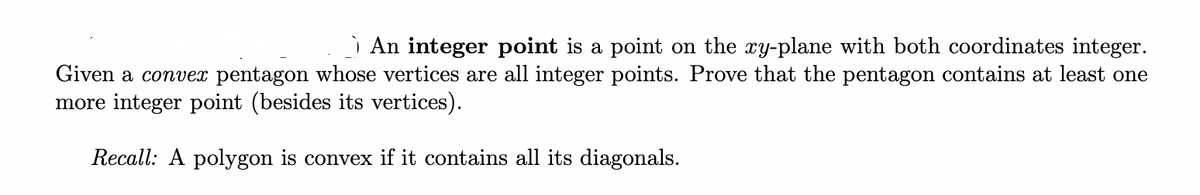 An integer point is a point on the xy-plane with both coordinates integer.
Given a convex pentagon whose vertices are all integer points. Prove that the pentagon contains at least one
more integer point (besides its vertices).
Recall: A polygon is convex if it contains all its diagonals.