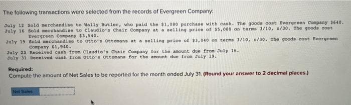 The following transactions were selected from the records of Evergreen Company:
July 12 Sold merchandise to Wally Butler, who paid the $1,080 purchase with cash. The goods cost Evergreen Company $640.
July 16 Sold merchandise to Claudio's Chair Company at a selling price of $5,080 on terms 3/10, n/30. The goods cost
Evergreen Company $3,540.
July 19
Sold merchandise to Otto's Ottomans at a selling price of $3,040 on terms 3/10, n/30. The goods cost Evergreen.
Company $1,940.
July 23 Received cash from Claudio's Chair Company for the amount due from July 16.
July 31 Received cash from Otto's Ottomans for the amount due from July 19.
Required:
Compute the amount of Net Sales to be reported for the month ended July 31. (Round your answer to 2 decimal places.)
Net Sales