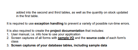 added into the second and third tables, as well as the quantity on stock updated
in the first table.
It is required to use exception handling to prevent a variety of possible run-time errors.
It is also required to create the project documentation that includes:
1. User manual, i.e. info how to use your application
2. Screen captures of all forms with sample I/O and the source code of each form's
class
3. Screen captures of your database tables, including sample data