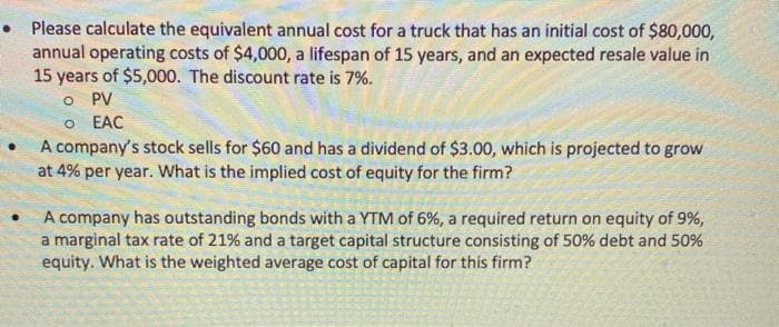 Please calculate the equivalent annual cost for a truck that has an initial cost of $80,000,
annual operating costs of $4,000, a lifespan of 15 years, and an expected resale value in
15 years of $5,000. The discount rate is 7%.
O PV
O EAC
A company's stock sells for $60 and has a dividend of $3.00, which is projected to grow
at 4% per year. What is the implied cost of equity for the firm?
A company has outstanding bonds with a YTM of 6%, a required return on equity of 9%,
a marginal tax rate of 21% and a target capital structure consisting of 50% debt and 50%
equity. What is the weighted average cost of capital for this firm?
