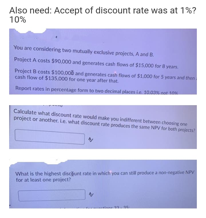 Also need: Accept of discount rate was at 1%?
10%
You are considering two mutually exclusive projects, A and B.
Project A costs $90,000 and generates cash flows of $15,000 for 8 years.
Project B costs $100,00D and generates cash flows of $1,000 for 5 years and then
cash flow of $135,000 for one year after that.
Report rates in percentage form to two decimal places i.e. 10.03% not 10%
Calculate what discount rate would make you indifferent between choosing one
project or another. i.e. what discount rate produces the same NPV for both projects?
What is the highest discount rate in which you can still produce a non-negative NPV
for at least one project?
tione 33-35
