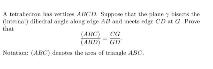 A tetrahedron has vertices ABCD. Suppose that the plane y bisects the
(internal) dihedral angle along edge AB and meets edge CD at G. Prove
that
(ABC)
(ABD)
CG
GD
Notation: (ABC) denotes the area of triangle ABC.
