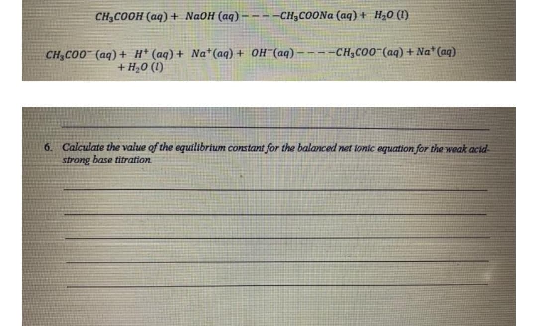 CH3COOH (aq) + NaOH (aq) ----CH3COONA (aq) + H,0 (1)
CH3CO0 (aq)+ H* (aq) + Na*(aq) + OH (aq)– ---CH;CO0 (aq) + Na* (aq)
+ H,0 (1)
6. Calculate the value of the equilibrium constant for the balanced net ionic equation for the weak acid
strong base titration.
