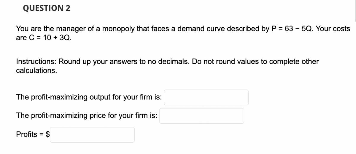 QUESTION 2
You are the manager of a monopoly that faces a demand curve described by P = 63 – 5Q. Your costs
are C = 10 + 3Q.
-
Instructions: Round up your answers to no decimals. Do not round values to complete other
calculations.
The profit-maximizing output for your firm is:
The profit-maximizing price for your firm is:
Profits = $

