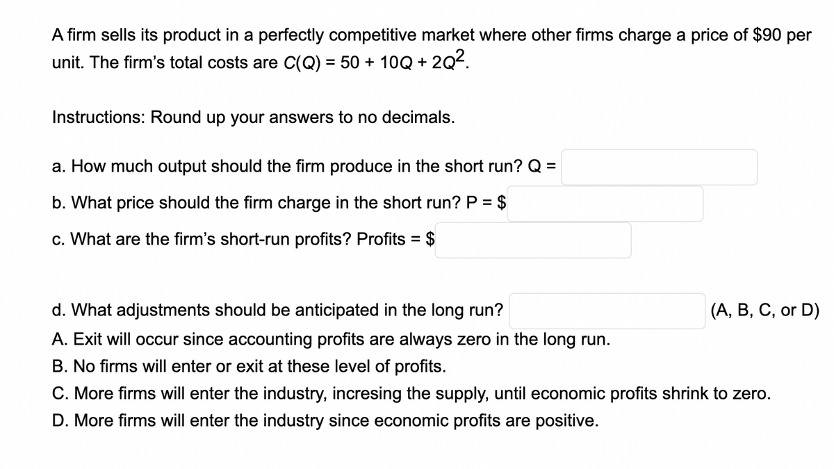 A firm sells its product in a perfectly competitive market where other firms charge a price of $90 per
unit. The firm's total costs are C(Q) = 50 + 10Q +
202.
Instructions: Round up your answers to no decimals.
a. How much output should the firm produce in the short run? Q =
b. What price should the firm charge in the short run? P = $
%3D
c. What are the firm's short-run profits? Profits = $
%3D
d. What adjustments should be anticipated in the long run?
(А, В, С, ог D)
A. Exit will occur since accounting profits are always zero in the long run.
B. No firms will enter or exit at these level of profits.
C. More firms will enter the industry, incresing the supply, until economic profits shrink to zero.
D. More firms will enter the industry since economic profits are positive.
