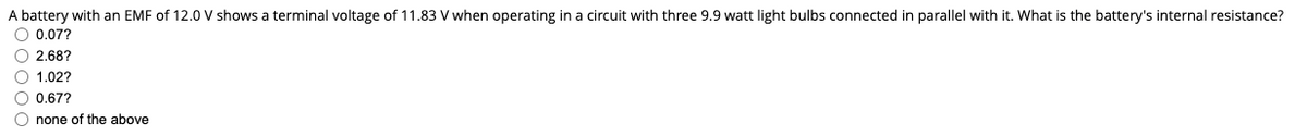 A battery with an EMF of 12.0 V shows a terminal voltage of 11.83 V when operating in a circuit with three 9.9 watt light bulbs connected in parallel with it. What is the battery's internal resistance?
O 0.07?
O 2,68?
O 1.02?
O 0,67?
O none of the above
