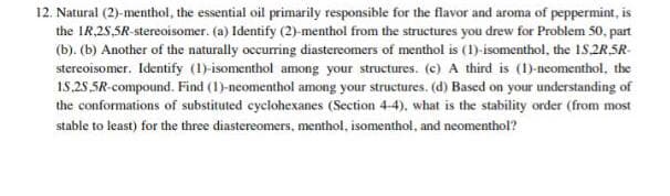 12. Natural (2)-menthol, the essential oil primarily responsible for the flavor and aroma of peppermint, is
the IR,25,5R-stereoisomer. (a) Identify (2)-menthol from the structures you drew for Problem 50, part
(b). (b) Another of the naturally occurring diastereomers of menthol is (1)-isomenthol, the 1S 2R5R-
stereoisomer. Identify (1)-isomenthol among your structures. (c) A third is (1)-neomenthol, the
15.25,SR-compound. Find (1)-neomenthol among your structures. (d) Based on your understanding of
the conformations of substituted cyclohexanes (Section 4-4), what is the stability order (from most
stable to least) for the three diastereomers, menthol, isomenthol, and neomenthol?
