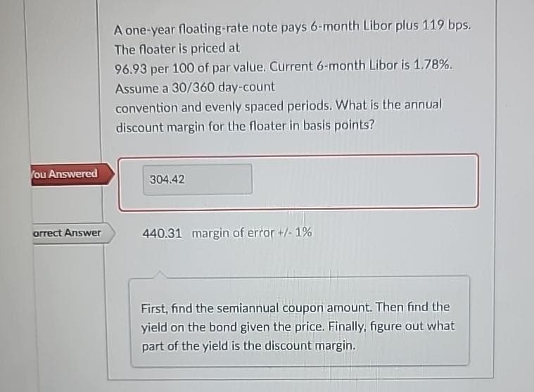 You Answered
orrect Answer
A one-year floating-rate note pays 6-month Libor plus 119 bps.
The floater is priced at
96.93 per 100 of par value. Current 6-month Libor is 1.78%.
Assume a 30/360 day-count
convention and evenly spaced periods. What is the annual
discount margin for the floater in basis points?
304.42
440.31 margin of error +/- 1%
First, find the semiannual coupon amount. Then find the
yield on the bond given the price. Finally, figure out what
part of the yield is the discount margin.