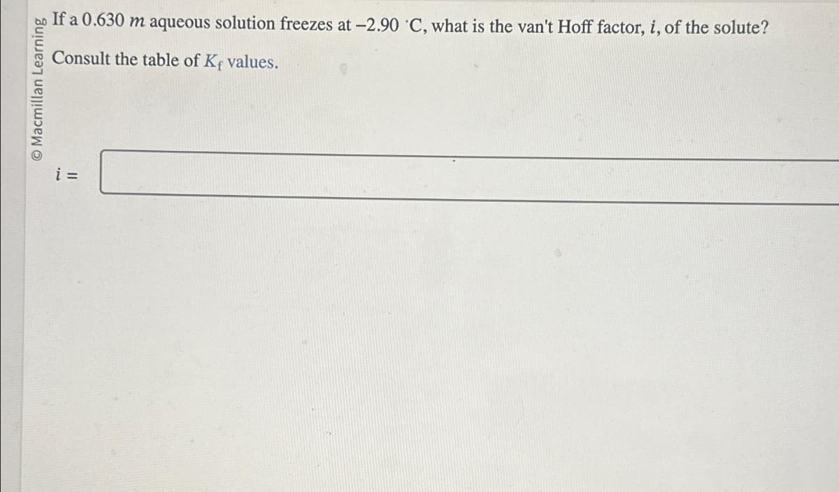 O Macmillan Learning
If a 0.630 m aqueous solution freezes at -2.90 ˚C, what is the van't Hoff factor, i, of the solute?
Consult the table of Kf values.
i =