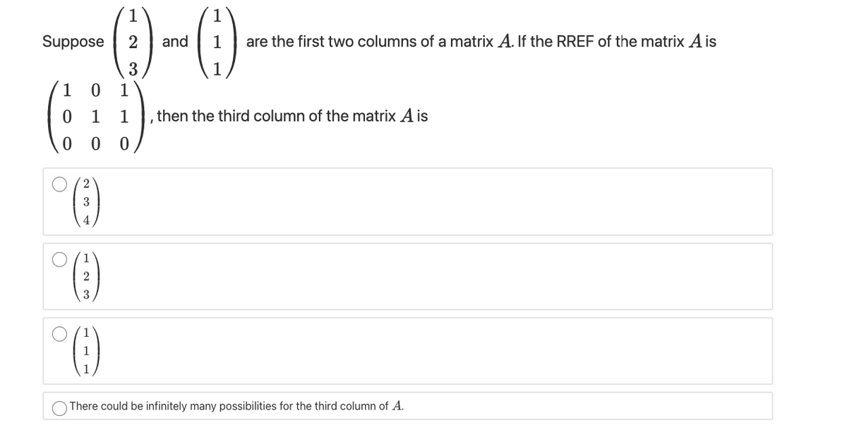 Suppose
and
are the first two columns of a matrix A. If the RREF of the matrix A is
3
1
1
1
1
,then the third column of the matrix A is
3
2
1
There could be infinitely many possibilities for the third column of A.
