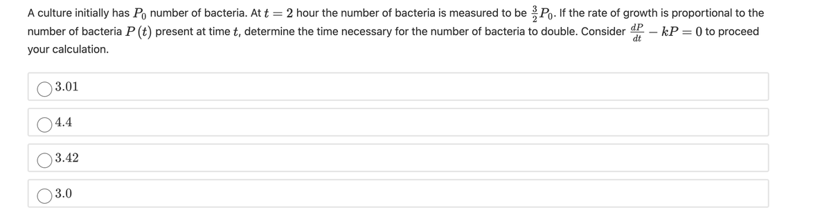A culture initially has Po number of bacteria. At t = 2 hour the number of bacteria is measured to be Po. If the rate of growth is proportional to the
number of bacteria P (t) present at time t, determine the time necessary for the number of bacteria to double. Consider
dP
your calculation.
– kP = 0 to proceed
dt
O 3.01
O4.4
3.42
3.0
