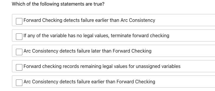 Which of the following statements are true?
Forward Checking detects failure earlier than Arc Consistency
| If any of the variable has no legal values, terminate forward checking
| Arc Consistency detects failure later than Forward Checking
|Forward checking records remaining legal values for unassigned variables
Arc Consistency detects failure earlier than Forward Checking
