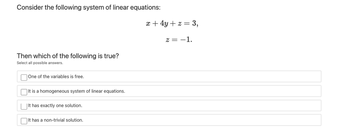 Consider the following system of linear equations:
x + 4y+ z = 3,
z = -1.
Then which of the following is true?
Select all possible answers.
One of the variables is free.
|It is a homogeneous system of linear equations.
| It has exactly one solution.
|It has a non-trivial solution.
