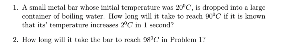 1. A small metal bar whose initial temperature was 20°C, is dropped into a large
container of boiling water. How long will it take to reach 90°C if it is known
that its' temperature increases 2°C' in 1 second?
2. How long will it take the bar to reach 98°C in Problem 1?
