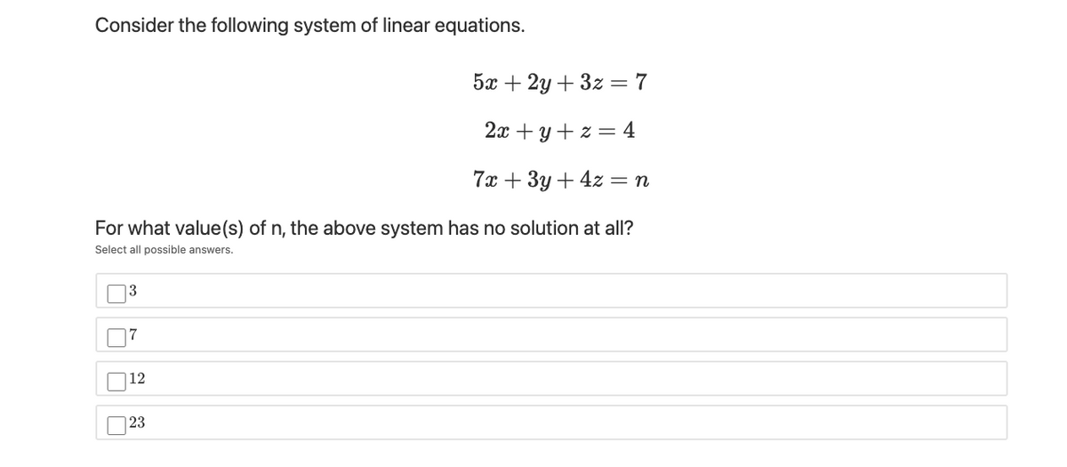 Consider the following system of linear equations.
5а + 2у + 3z 3D 7
2x + y + z = 4
7х + 3у + 42 — п
For what value(s) of n, the above system has no solution at all?
Select all possible answers.
13
7
12
| 23
