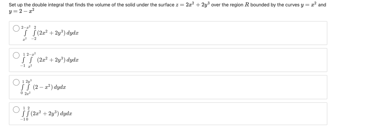 Set up the double integral that finds the volume of the solid under the surface z =
2x2 + 2y3 over the region R bounded by the curves y = x and
y = 2 – x?
2-x
2
s S (2æ² + 2y³) dydx
,2
-2
1 2–x?
S S (2æ² + 2y³) dydæ
-1 x2
O 1 2y3
SS (2 – x² ) dydæ
0 2x2
1 2
SS (2x² + 2y³) dydx
-10

