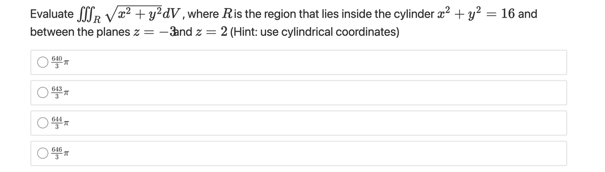 Evaluate lR V = 16 and
x² + y?dV,where Ris the region that lies inside the cylinder x² + y?
between the planes z =
- and z = 2 (Hint: use cylindrical coordinates)
640
3
643
3
644
3
646
3
