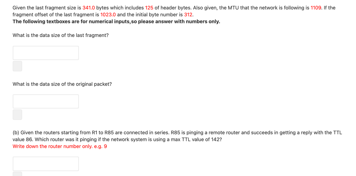 Given the last fragment size is 341.0 bytes which includes 125 of header bytes. Also given, the MTU that the network is following is 1109. If the
fragment offset of the last fragment is 1023.0 and the initial byte number is 312.
The following textboxes are for numerical inputs,so please answer with numbers only.
What is the data size of the last fragment?
What is the data size of the original packet?
(b) Given the routers starting from R1 to R85 are connected in series. R85 is pinging a remote router and succeeds in getting a reply with the TTL
value 86. Which router was it pinging if the network system is using a max TTL value of 142?
Write down the router number only. e.g. 9
