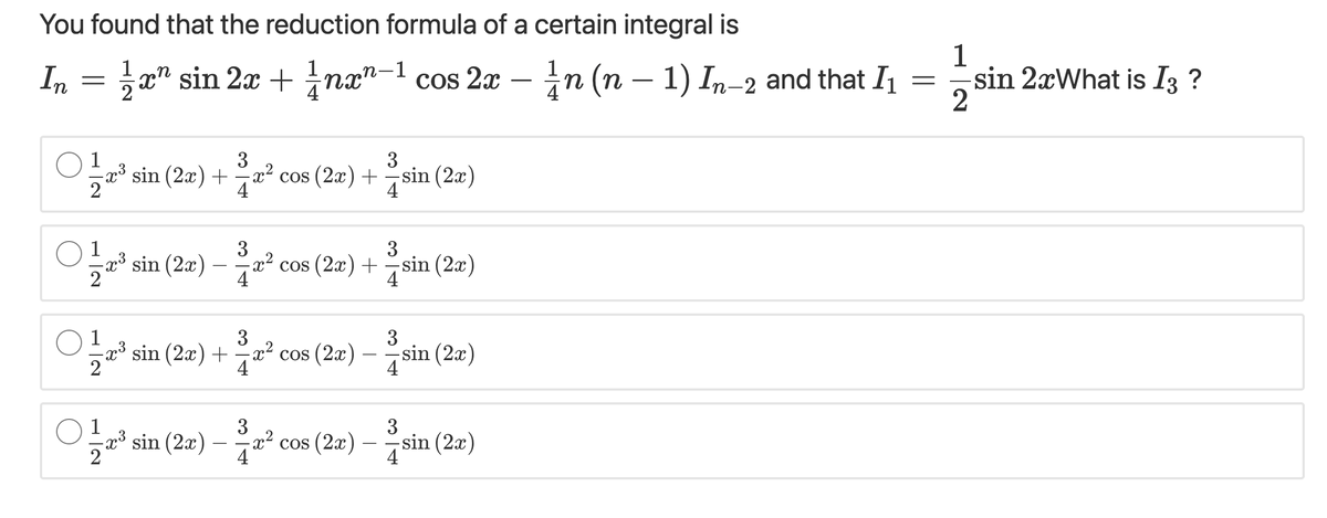 You found that the reduction formula of a certain integral is
1
In
x" sin 2x + nx"-1 cos 2x – n (n – 1) In-2 and that I =sin 2xWhat is I3 ?
4
2
O 1
3
x³ sin (2x) + x² cos (2x) + -sin (2x)
4
4
O1
3
-x³ sin (2x)
3
2? cos (2æ) +sin (2æ)
sin (2x)
4
O1
sin (2x) + x² cos (2x)
4
3
3
-sin (2x)
4
1
3
x² cos (2x)
4
3
" sin (2a) –° cos (2æ) – sin (2a)
sin (2x)
4
