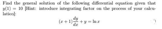 Find the general solution of the following differential equation given that
y(1) = 10 [Hint: introduce integrating factor on the process of your calcu-
lation]:
dy
:+1) + y = In x
dx
