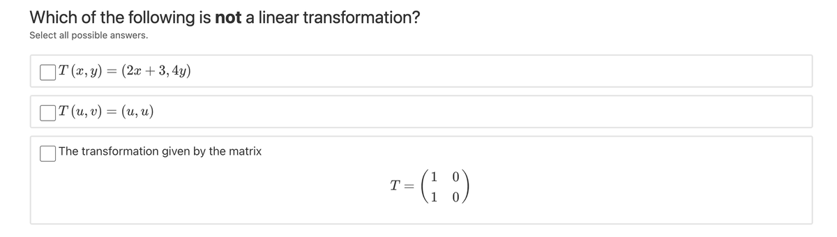 Which of the following is not a linear transformation?
Select all possible answers.
|T (x, y) = (2x + 3,4y)
T(и, v) — (и, и)
The transformation given by the matrix
1
T =
1
