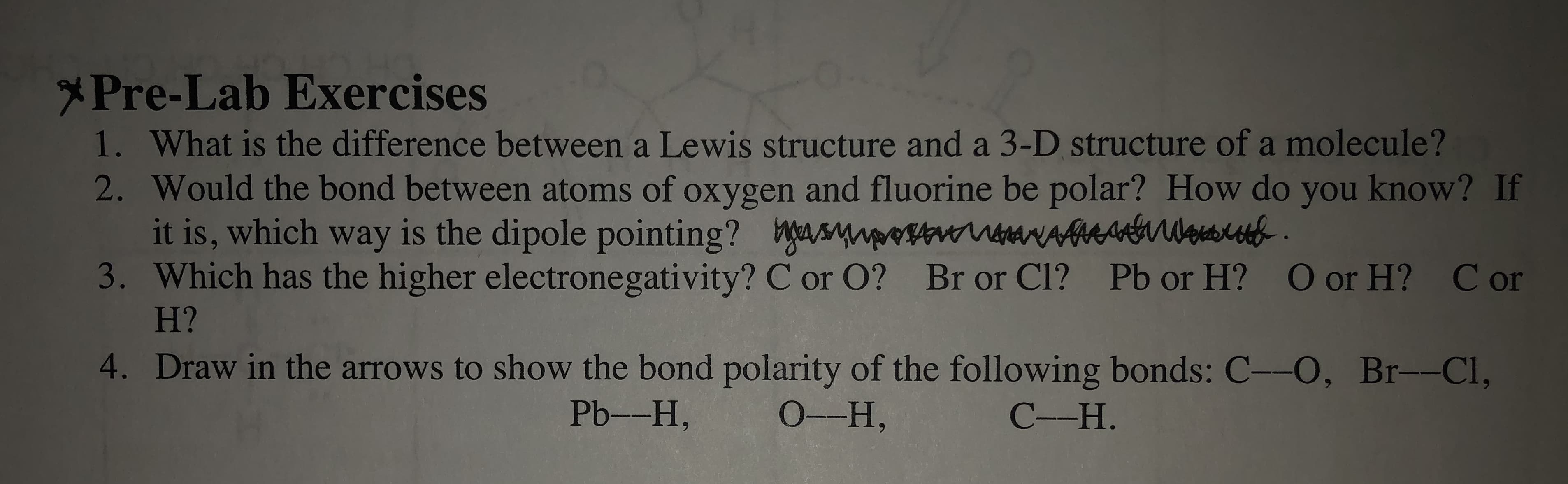 Pre-Lab Exercises
1. What is the difference between a Lewis structure and a 3-D structure of a molecule ?
2. Would the bond between atoms of oxygen and fluorine be polar? How do you know? If
it is, which way is the dipole pointing? Wss aeA l
3. Which has the higher electronegativity? C or O? Br or Cl? Pb or H? O or H? Cor
H?
4. Draw in the arrows to show the bond polarity of the following bonds: C--O, Br--Cl,
Pb--H,
0-Н,
С--Н.
