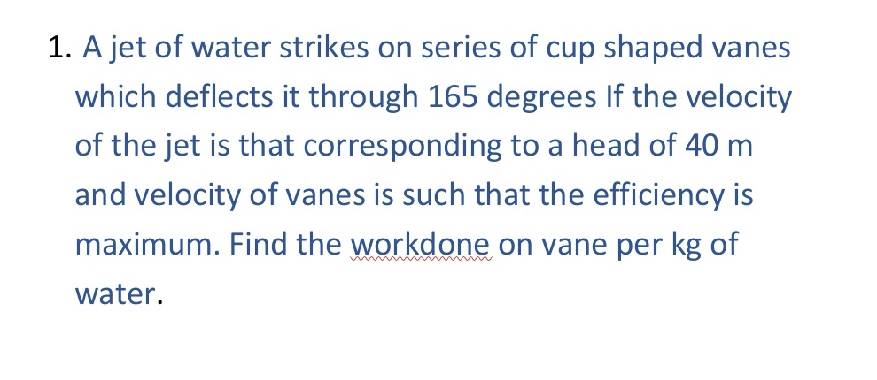 1. A jet of water strikes on series of cup shaped vanes
which deflects it through 165 degrees If the velocity
of the jet is that corresponding to a head of 40 m
and velocity of vanes is such that the efficiency is
maximum. Find the workdone on vane per kg of
water.
