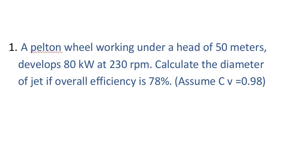 1. A pelton wheel working under a head of 50 meters,
develops 80 kW at 230 rpm. Calculate the diameter
of jet if overall efficiency is 78%. (Assume C v =0.98)
