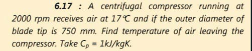6.17 : A centrifugal compressor running at
2000 rpm receives air at 17°C and if the outer diameter of
blade tip is 750 mm. Find temperature of air leaving the
compressor. Take C, = 1kJ/kgK.
%3D
