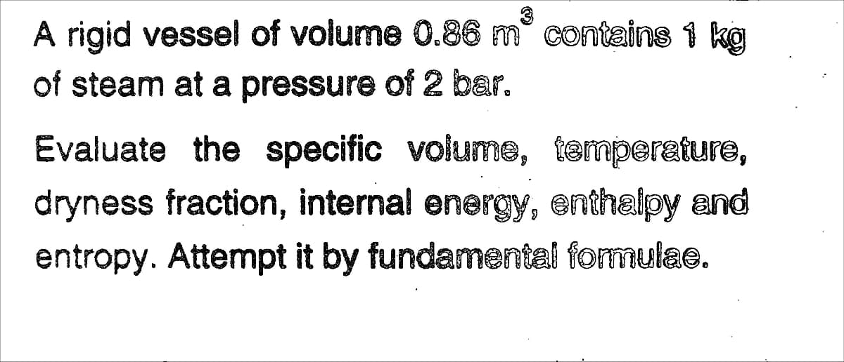 A rigid vessel of volume 0.86 m° contains 1 kg
of steam at a pressure of 2 bar.
Evaluate the specific volume, temperature,
dryness fraction, internal energy, enthalpy and
entropy. Attempt it by fundamental formulae.
