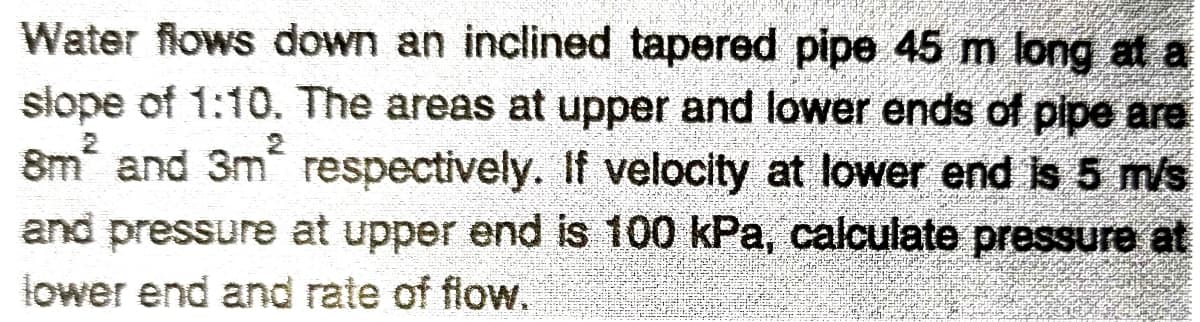 Water flows down an inclined tapered pipe 45 m long at a
slope of 1:10. The areas at upper and lower ends of pipe are
8m and 3m respectively. If velocity at lower end is 5 m/s
and pressure at upper end is 100 kPa, calculate pressure at
lower end and rate of flow.
