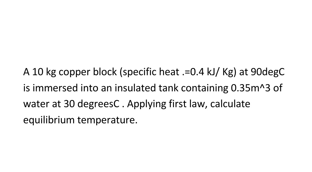 A 10 kg copper block (specific heat .=0.4 kJ/ Kg) at 90degC
is immersed into an insulated tank containing 0.35m^3 of
water at 30 degreesC. Applying first law, calculate
equilibrium temperature.
