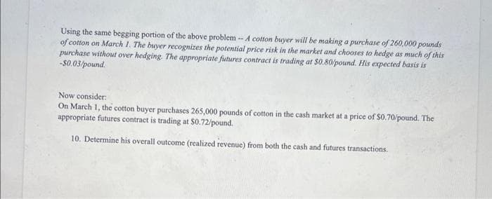 Using the same begging portion of the above problem -- A cotton buyer will be making a purchase of 260,000 pounds
of cotton on March 1. The buyer recognizes the potential price risk in the market and chooses to hedge as much of this
purchase without over hedging. The appropriate futures contract is trading at $0.80/pound. His expected basis is
-$0.03/pound.
Now consider:
On March 1, the cotton buyer purchases 265,000 pounds of cotton in the cash market at a price of $0.70/pound. The
appropriate futures contract is trading at $0.72/pound.
10. Determine his overall outcome (realized revenue) from both the cash and futures transactions.
