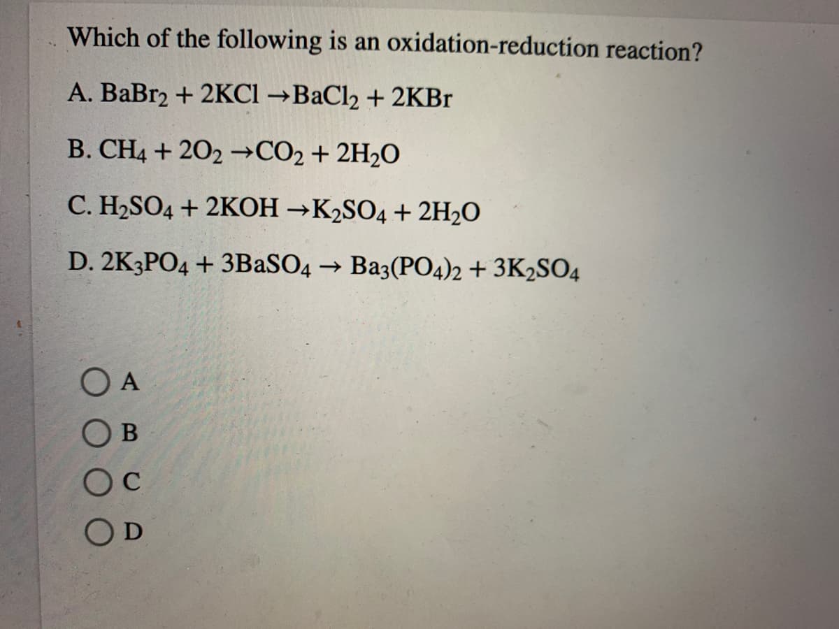 Which of the following is an oxidation-reduction reaction?
A. BaBr2 + 2KCI →BAC12 + 2KB.
B. CH4 + 202 →CO2 + 2H2O
C. H2SO4 + 2KOH →K2SO4 + 2H2O
D. 2K3PO4 + 3BASO4 → Ba3(P04)2 + 3K2SO4
O A
O B
Oc
OD
