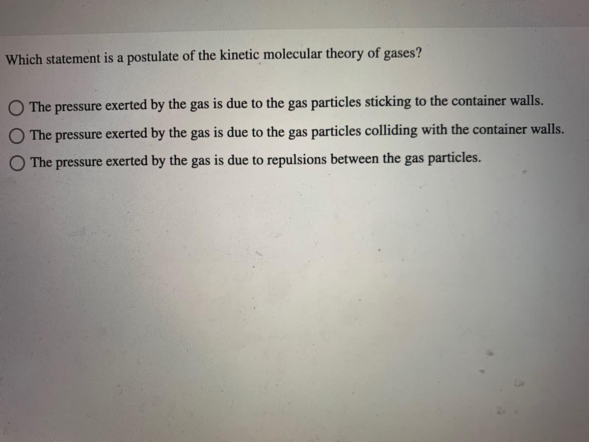 Which statement is a postulate of the kinetic molecular theory of gases?
The pressure exerted by the gas is due to the gas particles sticking to the container walls.
O The pressure exerted by
the
is due to the gas particles colliding with the container walls.
gas
The pressure exerted by the gas is due to repulsions between the gas particles.
