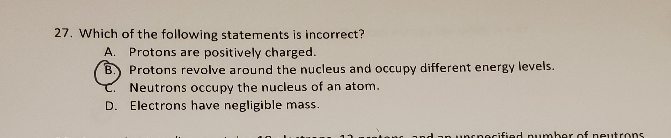 Which of the following statements is incorrect?
A. Protons are positively charged.
B.) Protons revolve around the nucleus and occupy different energy levels.
Neutrons occupy the nucleus of an atom.
D. Electrons have negligible mass.
