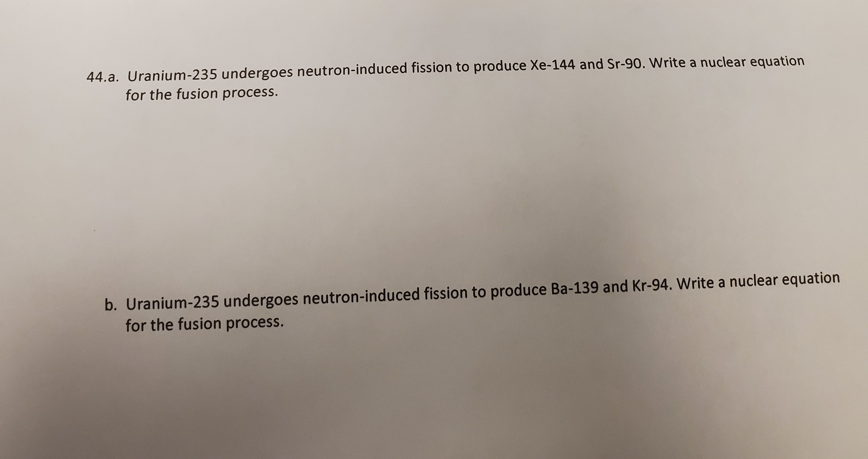 44.a. Uranium-235 undergoes neutron-induced fission to produce Xe-144 and Sr-90. Write a nuclear equation
for the fusion process.
b. Uranium-235 undergoes neutron-induced fission to produce Ba-139 and Kr-94. Write a nuclear equation
for the fusion process.
