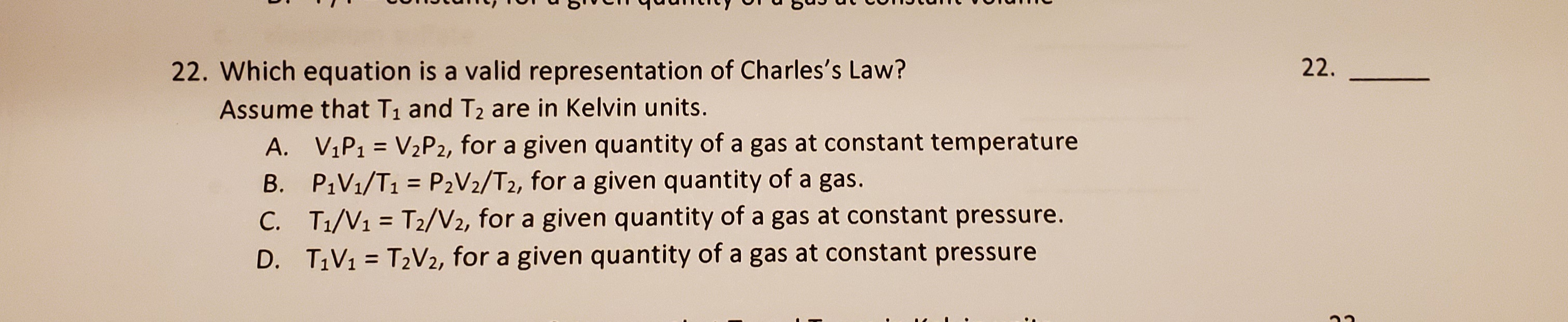 Which equation is a valid representation of Charles's Law?
Assume that T1 and T2 are in Kelvin units.
A. VIP1 = V2P2, for a given quantity of a gas at constant temperature
B. P1V1/T1 = P2V2/T2, for a given quantity of a gas.
C. T1/V1 = T2/V2, for a given quantity of a gas at constant pressure.
%3D
%3D
D. T1V1 = T2V2, for a given quantity of a gas at constant pressure
%3D
