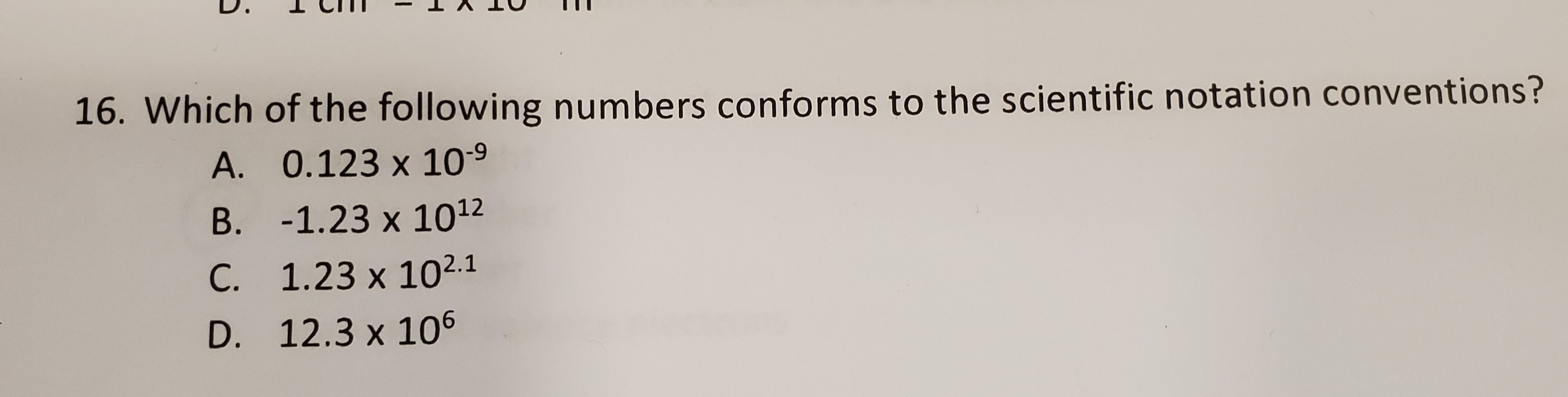 Which of the following numbers conforms to the scientific notation conventions?
A. 0.123 x 109
B. -1.23 x 1012
C. 1.23 x 102.1
D. 12.3 x 106
