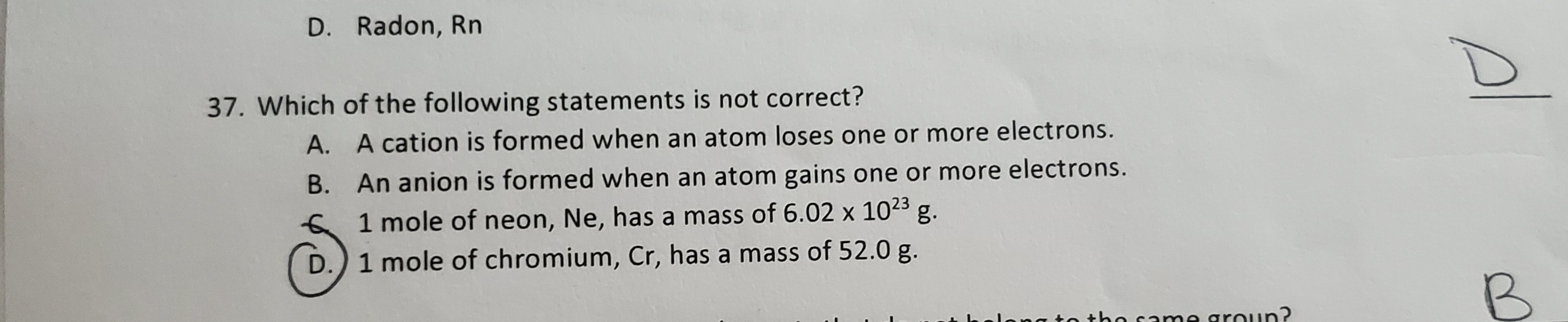37. Which of the following statements is not correct?
A. A cation is formed when an atom loses one or more electrons.
B. An anion is formed when an atom gains one or more electrons.
1 mole of neon, Ne, has a mass of 6.02 x 1023 g.
1 mole of chromium, Cr, has a mass of 52.0 g.

