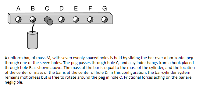 A B C DEF G
A uniform bar, of mass M, with seven evenly spaced holes is held by sliding the bar over a horizontal peg
through one of the seven holes. The peg passes through hole C, and a cylinder hangs from a hook placed
through hole B as shown above. The mass of the bar is equal to the mass of the cylinder, and the location
of the center of mass of the bar is at the center of hole D. In this configuration, the bar-cylinder system
remains motionless but is free to rotate around the peg in hole C. Frictional forces acting on the bar are
negligible.
