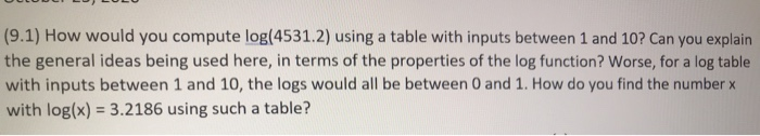 (9.1) How would you compute log(4531.2) using a table with inputs between 1 and 10? Can you explain
the general ideas being used here, in terms of the properties of the log function? Worse, for a log table
with inputs between 1 and 10, the logs would all be between 0 and 1. How do you find the number x
with log(x) = 3.2186 using such a table?
