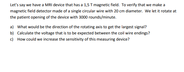Let's say we have a MRI device that has a 1,5 T magnetic field. To verify that we make a
magnetic field detector made of a single circular wire with 20 cm diameter. We let it rotate at
the patient opening of the device with 3000 rounds/minute.
a) What would be the direction of the rotating axis to get the largest signal?
b) Calculate the voltage that is to be expected between the coil wire endings?
c) How could we increase the sensitivity of this measuring device?
